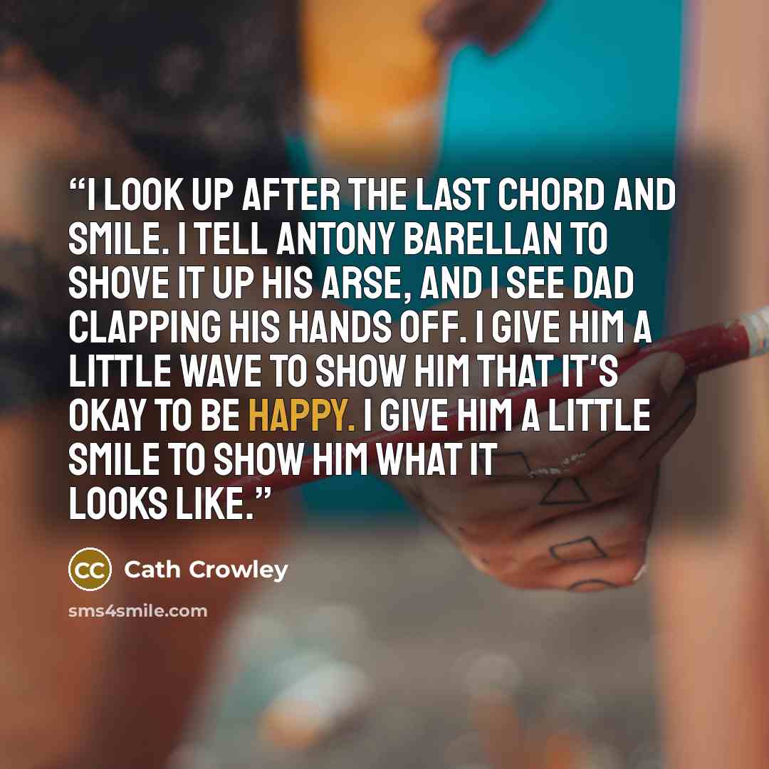 “I look up after the last chord and smile. I tell Antony Barellan to shove it up his arse, and I see Dad clapping his hands off. I give him a little wave to show him that it's okay to be happy. I give him a little smile to show him what it looks like.” quote by Cath Crowley