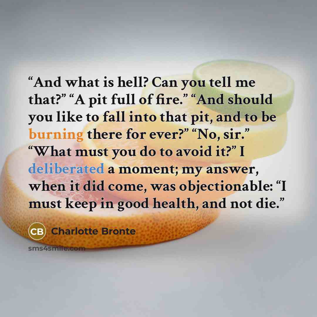 “And what is hell? Can you tell me that?” “A pit full of fire.” “And should you like to fall into that pit, and to be burning there for ever?” “No, sir.” “What must you do to avoid it?” I deliberated a moment; my answer, when it did come, was objectionable: “I must keep in good health, and not die.” quote by Charlotte Bronte