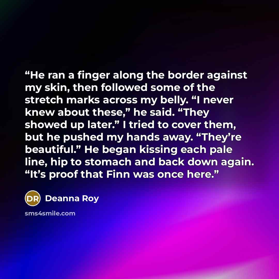 “He ran a finger along the border against my skin, then followed some of the stretch marks across my belly. “I never knew about these,” he said. “They showed up later.” I tried to cover them, but he pushed my hands away. “They’re beautiful.” He began kissing each pale line, hip to stomach and back…” quote by Deanna Roy