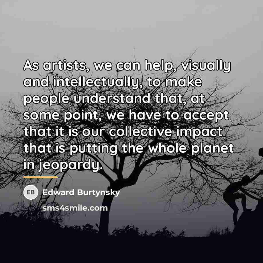 “As artists, we can help, visually and intellectually, to make…” quote by Edward Burtynsky