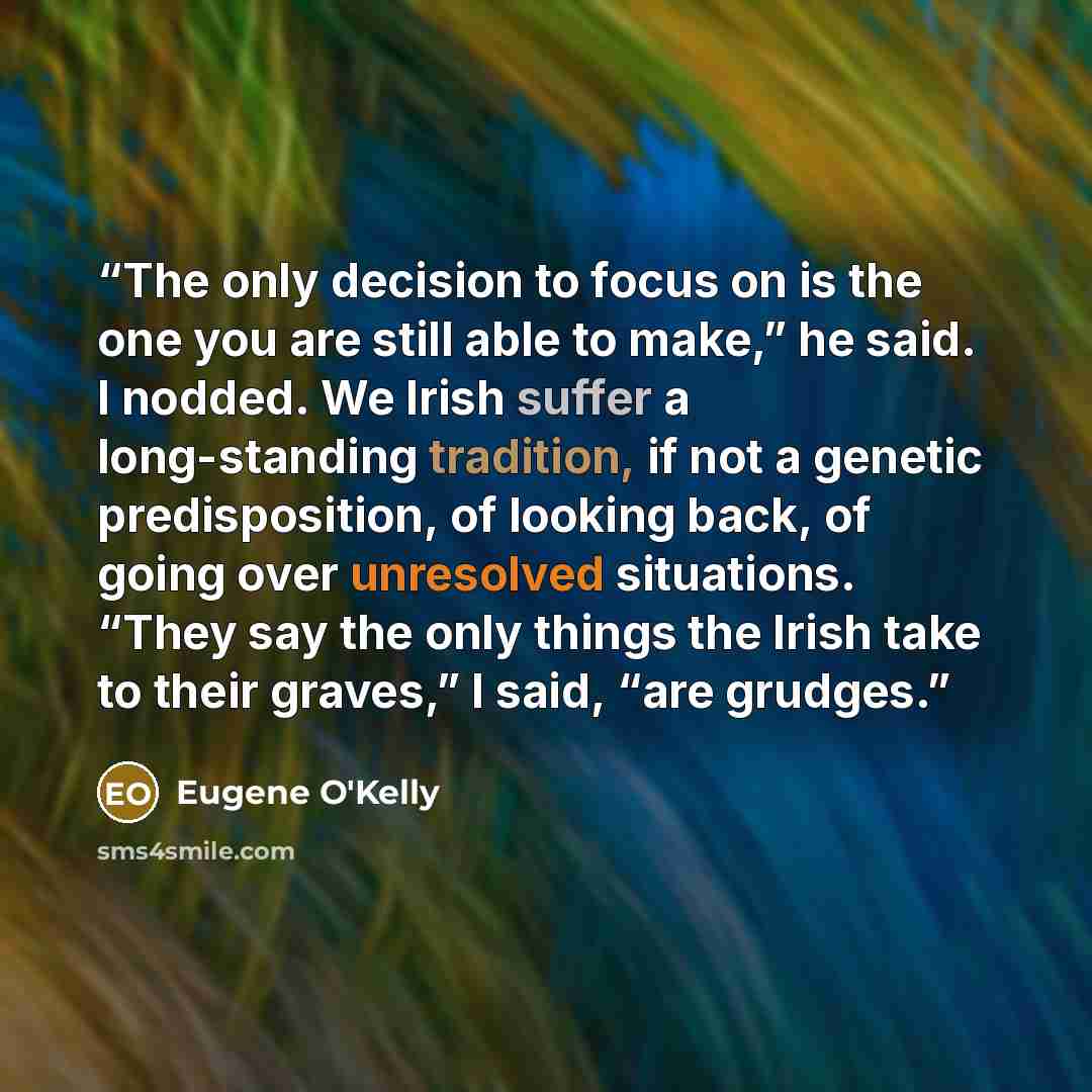 “The only decision to focus on is the one you are still able to make,” he said. I nodded. We Irish suffer a long-standing tradition, if not a genetic predisposition, of looking back, of going over unresolved situations. “They say the only things the Irish take to their graves,” I said, “are grudges.” quote by Eugene O'Kelly