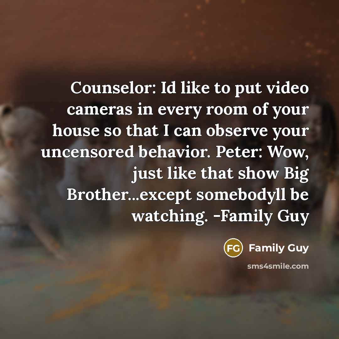 “Counselor: Id like to put video cameras in every room of your house so that I can observe your uncensored behavior. Peter: Wow, just like that show Big Brother...except somebodyll be watching. -Family Guy” quote by Family Guy