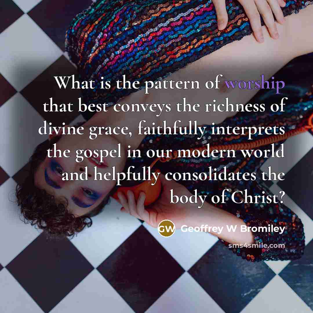 “What is the pattern of worship that best conveys the richness of divine grace, faithfully interprets the gospel in our modern world and helpfully consolidates the body of Christ?” quote by Geoffrey W Bromiley