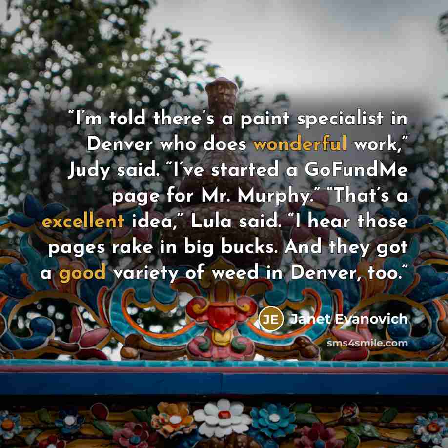 “I’m told there’s a paint specialist in Denver who does wonderful work,” Judy said. “I’ve started a GoFundMe page for Mr. Murphy.” “That’s a excellent idea,” Lula said. “I hear those pages rake in big bucks. And they got a good variety of weed in Denver, too.” quote by Janet Evanovich