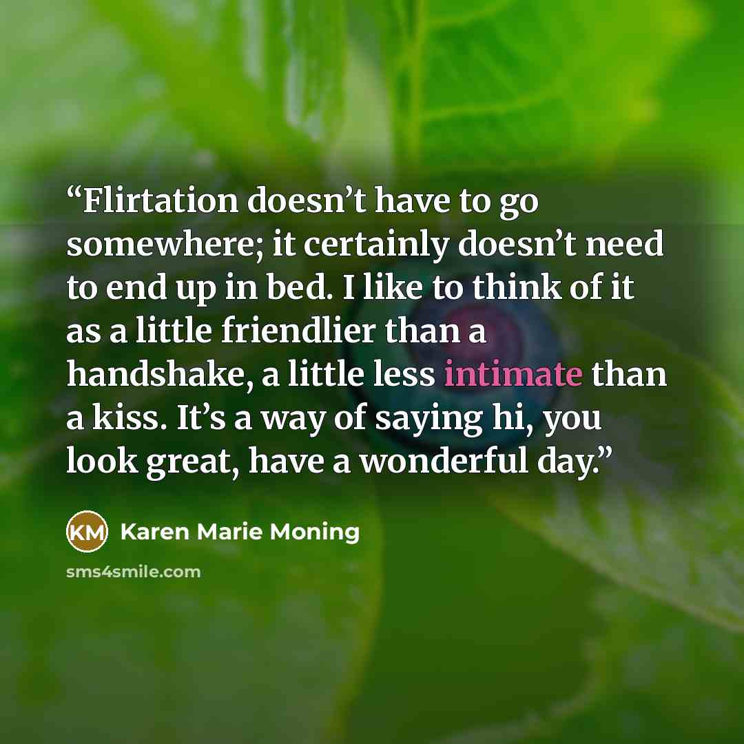 “Flirtation doesn’t have to go somewhere; it certainly doesn’t need to end up in bed. I like to think of it as a little friendlier than a handshake, a little less intimate than a kiss. It’s a way of saying hi, you look great, have a wonderful day.” quote by Karen Marie Moning