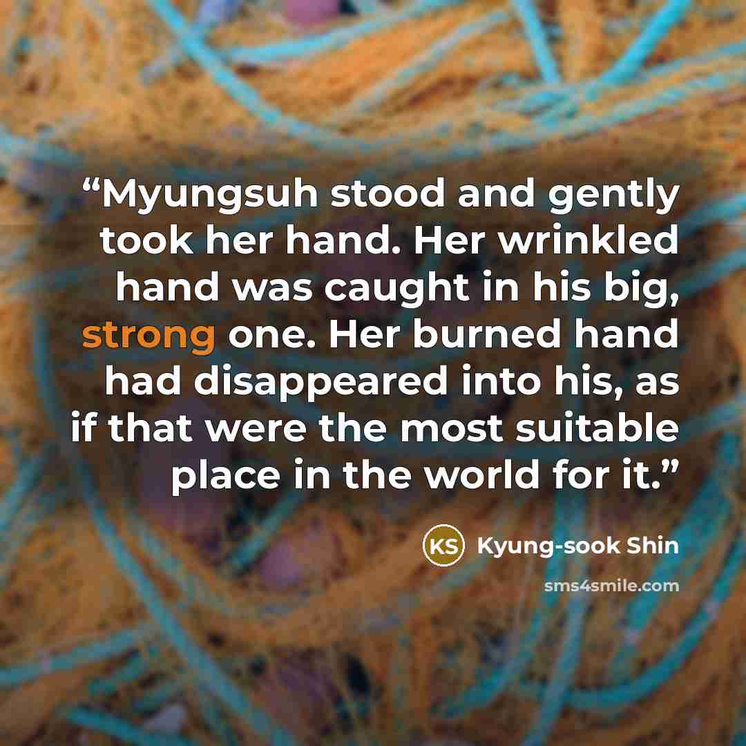 “Myungsuh stood and gently took her hand. Her wrinkled hand was caught in his big, strong one. Her burned hand had disappeared into his, as if that were the most suitable place in the world for it.” quote by Kyung-sook Shin