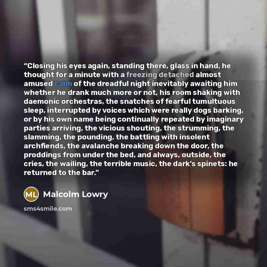 “Closing his eyes again, standing there, glass in hand, he thought for a minute with a freezing detached almost amused calm of the dreadful night inevitably awaiting him whether he drank much more or not, his room shaking with daemonic orchestras, the snatches of fearful tumultuous sleep…” quote by Malcolm Lowry