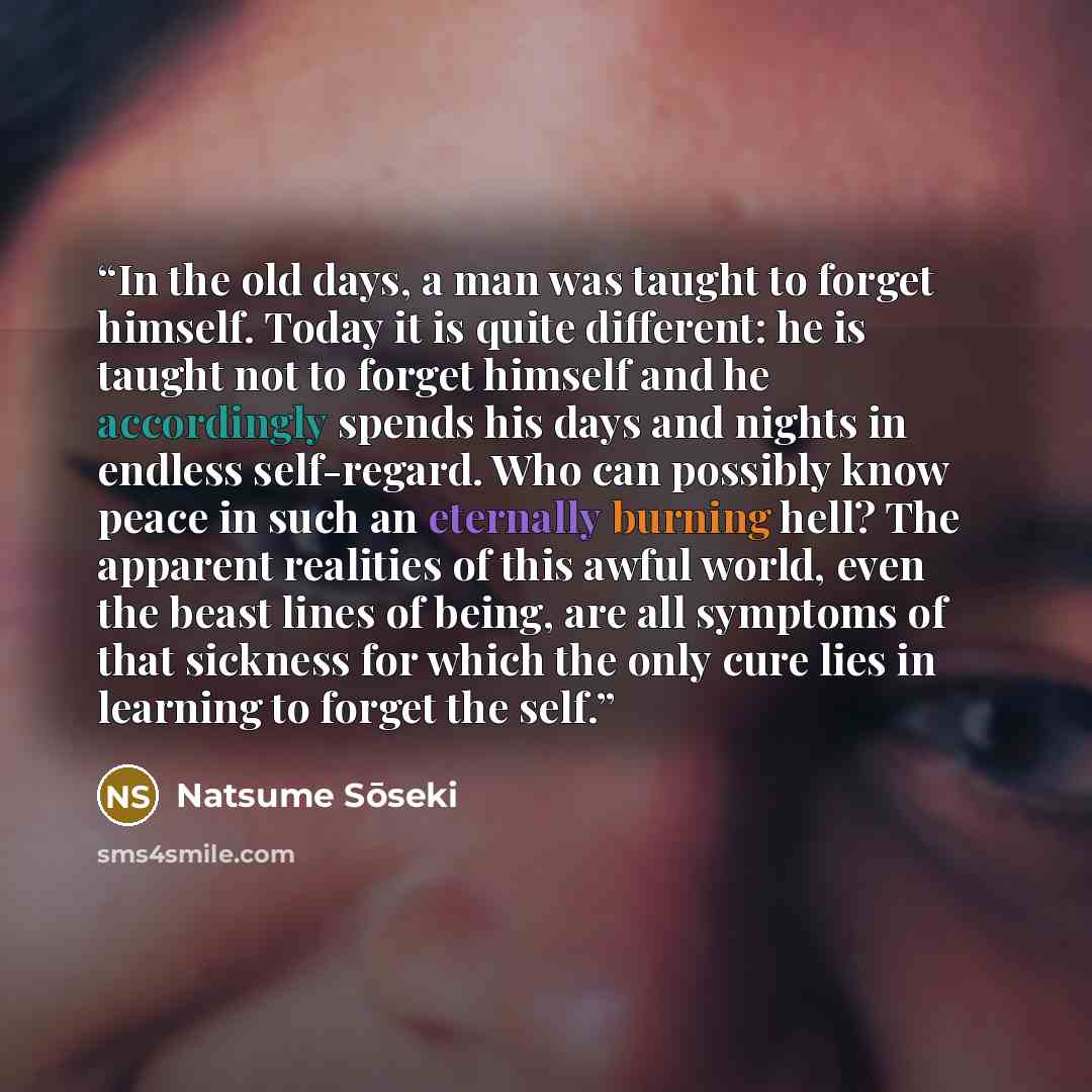 “In the old days, a man was taught to forget himself. Today it is quite different: he is taught not to forget himself and he accordingly spends his days and nights in endless self-regard. Who can possibly know peace in such an eternally burning hell? The apparent realities of this awful world, even…” quote by Natsume Sōseki