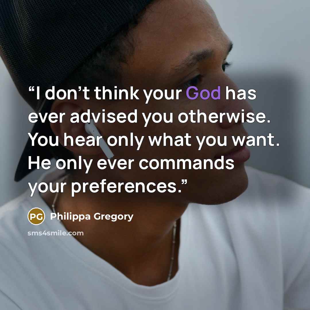 “I don't think your God has ever advised you otherwise. You hear only what you want. He only ever commands your preferences.” quote by Philippa Gregory