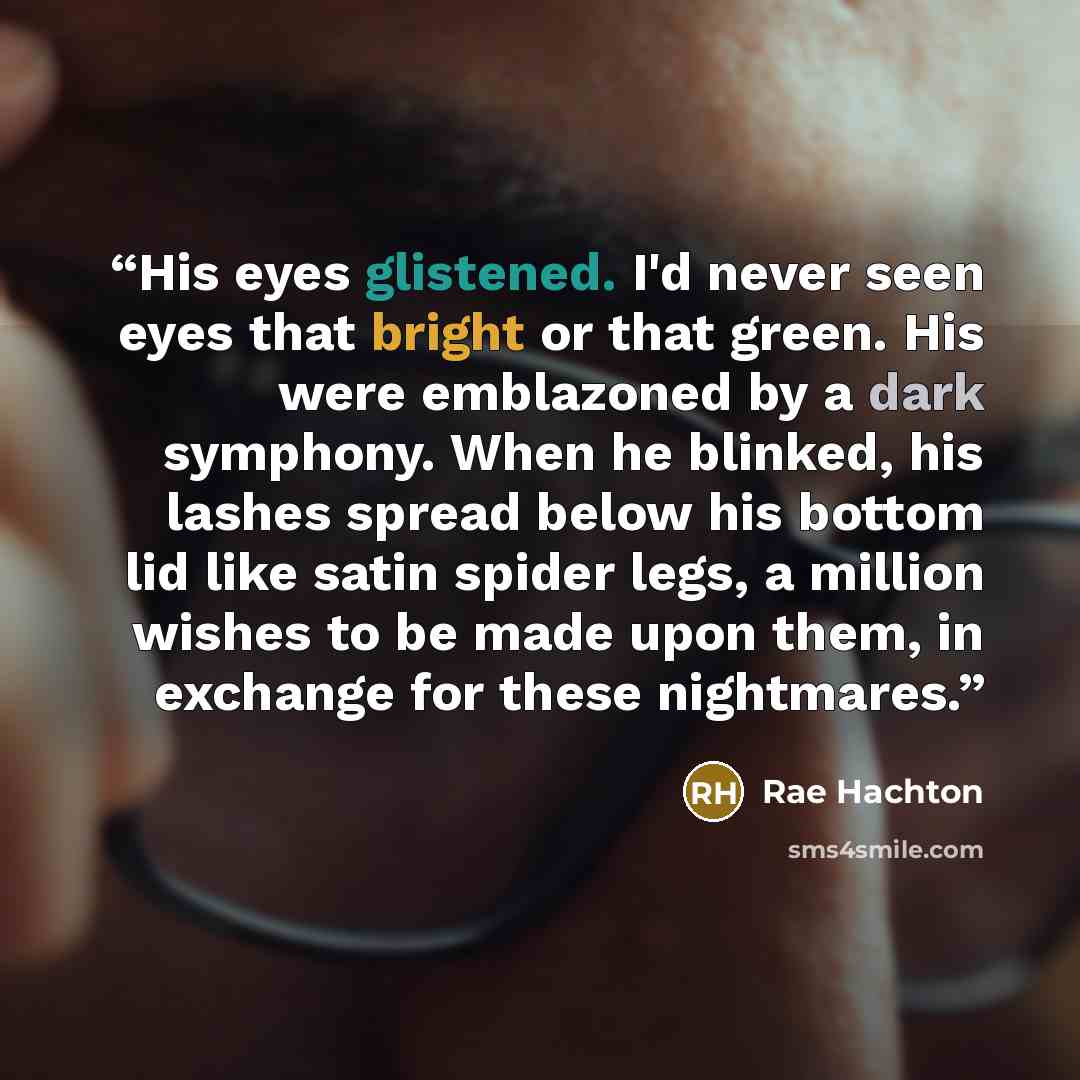 “His eyes glistened. I'd never seen eyes that bright or that green. His were emblazoned by a dark symphony. When he blinked, his lashes spread below his bottom lid like satin spider legs, a million wishes to be made upon them, in exchange for these nightmares.” quote by Rae Hachton