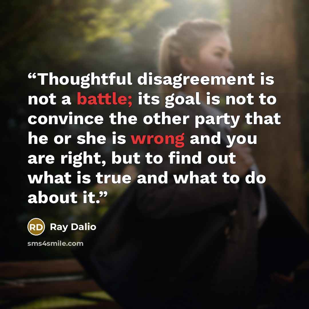 “Thoughtful disagreement is not a battle; its goal is not to convince the other party that he or she is wrong and you are right, but to find out what is true and what to do about it.” quote by Ray Dalio