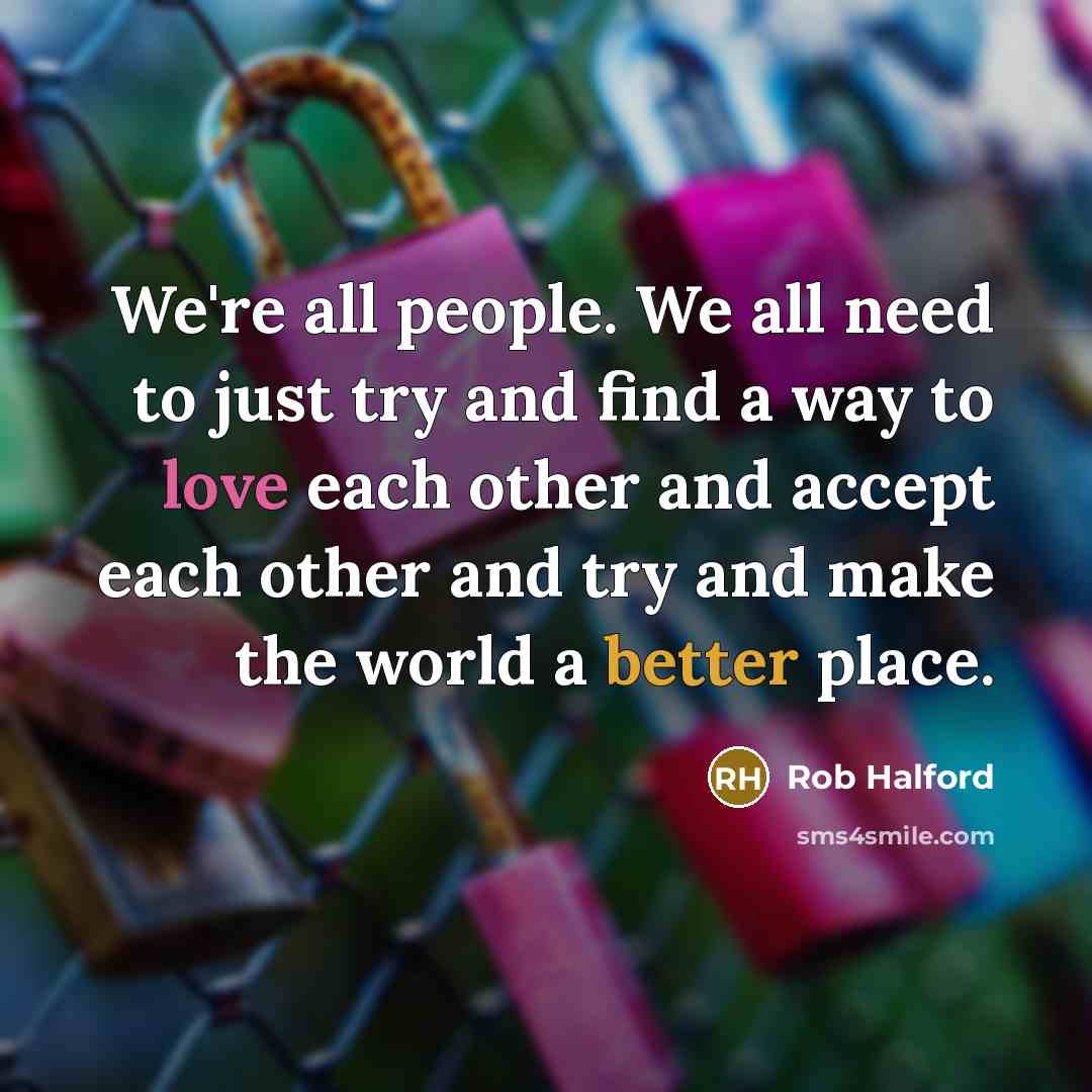 “We're all people. We all need to just try and find a way to love each other and accept each other and try and make the world a better place.” quote by Rob Halford
