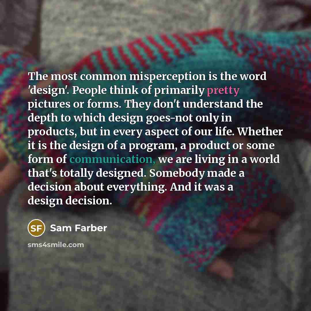 “The most common misperception is the word 'design'. People think of primarily pretty pictures or forms. They don't understand the depth to which design goes-not only in products, but in every aspect of our life. Whether it is the design of a program, a product or some form of communication, we are…” quote by Sam Farber