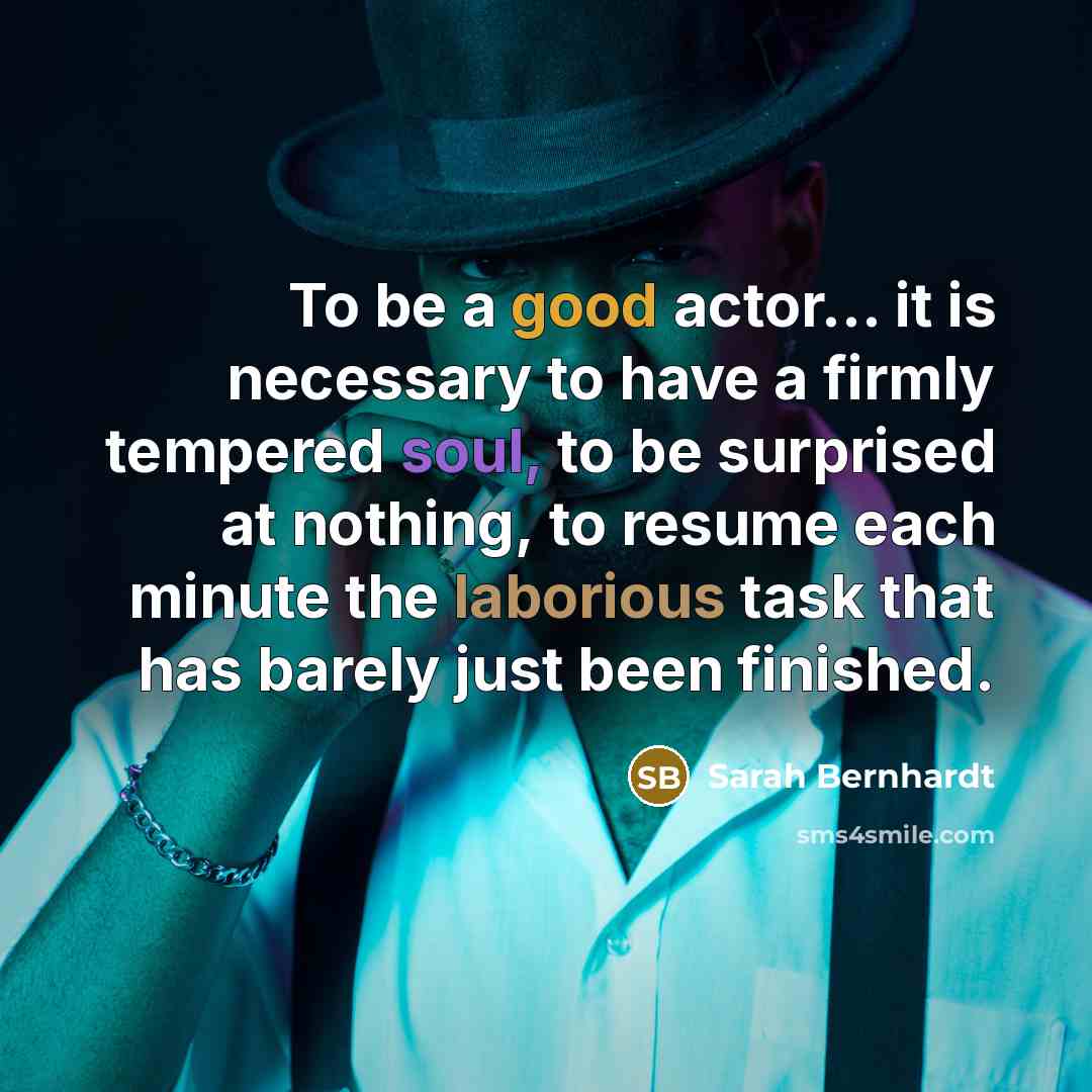 “To be a good actor... it is necessary to have a firmly tempered soul, to be surprised at nothing, to resume each minute the laborious task that has barely just been finished.” quote by Sarah Bernhardt