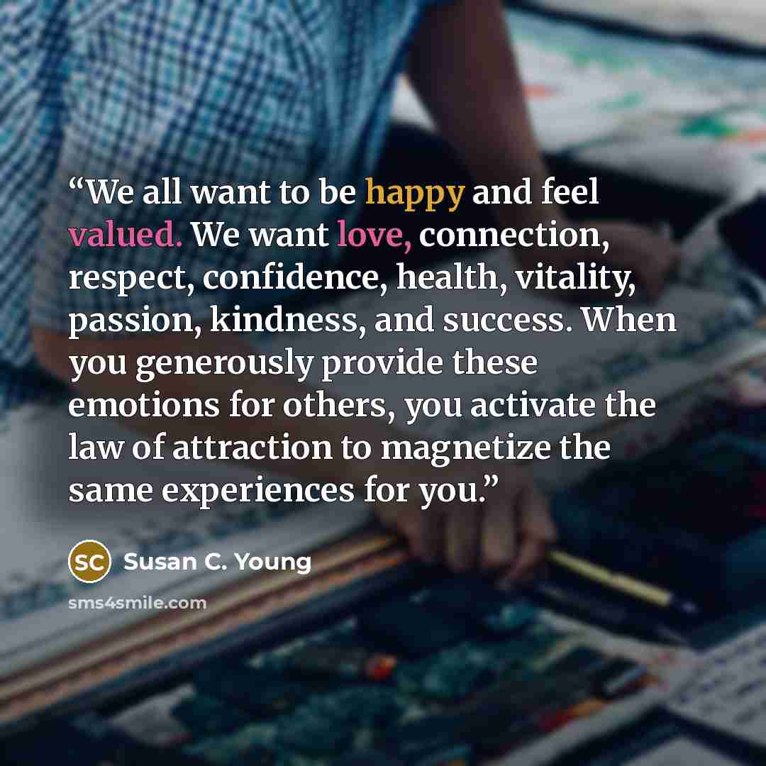 “We all want to be happy and feel valued. We want love, connection, respect, confidence, health, vitality, passion, kindness, and success. When you generously provide these emotions for others, you activate the law of attraction to magnetize the same experiences for you.” quote by Susan C. Young