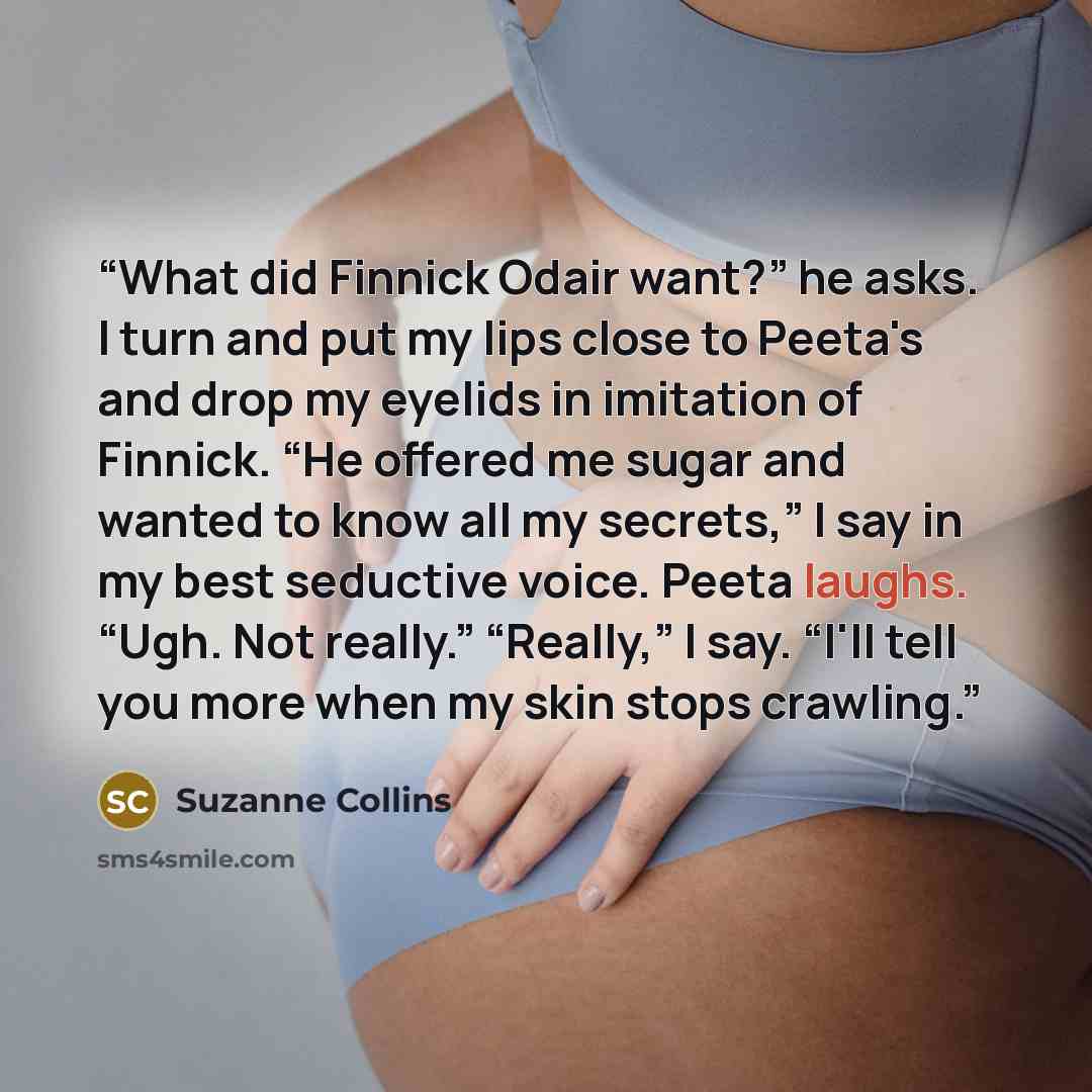 “What did Finnick Odair want?” he asks. I turn and put my lips close to Peeta's and drop my eyelids in imitation of Finnick. “He offered me sugar and wanted to know all my secrets,” I say in my best seductive voice. Peeta laughs. “Ugh. Not really.” “Really,” I say. “I'll tell you more when my skin…” quote by Suzanne Collins