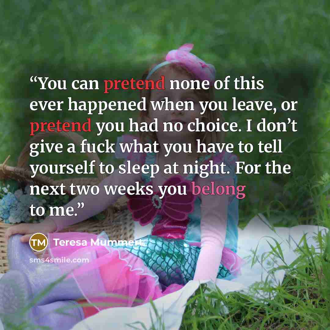 “You can pretend none of this ever happened when you leave, or pretend you had no choice. I don’t give a fuck what you have to tell yourself to sleep at night. For the next two weeks you belong to me.” quote by Teresa Mummert