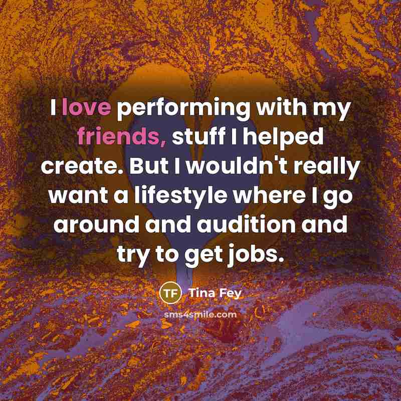 “I love performing with my friends, stuff I helped create. But I wouldn't really want a lifestyle where I go around and audition and try to get jobs.” quote by Tina Fey