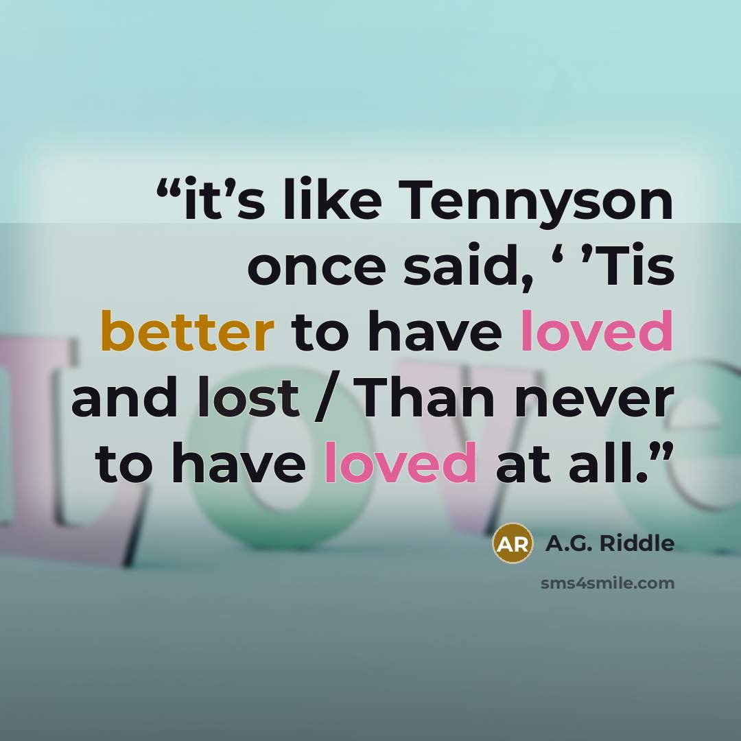 “it’s like Tennyson once said, ‘ ’Tis better to have loved and lost / Than never to have loved at all.” quote by A.G. Riddle