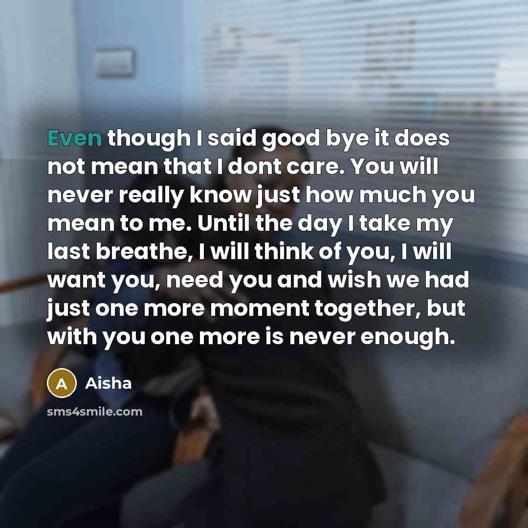 “Even though I said good bye it does not mean that I dont care. You will never really know just how much you mean to me. Until the day I take my last breathe, I will think of you, I will want you, need you and wish we had just one more moment together, but with you one more is never enough.” quote by Aisha