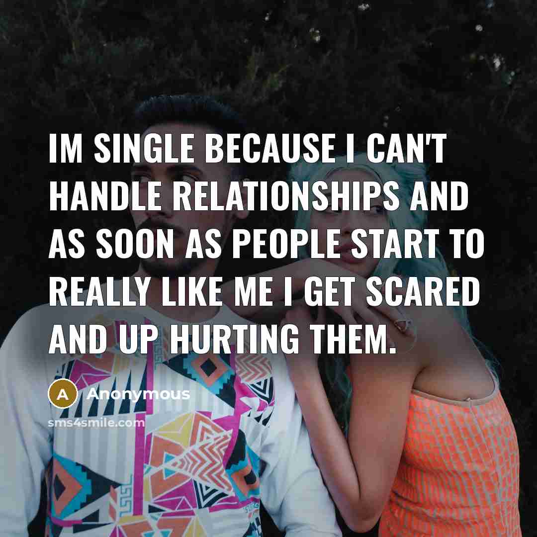 “Im single because I can't handle relationships and as soon as people start to really like me I get scared and up hurting them.” quote by Anonymous