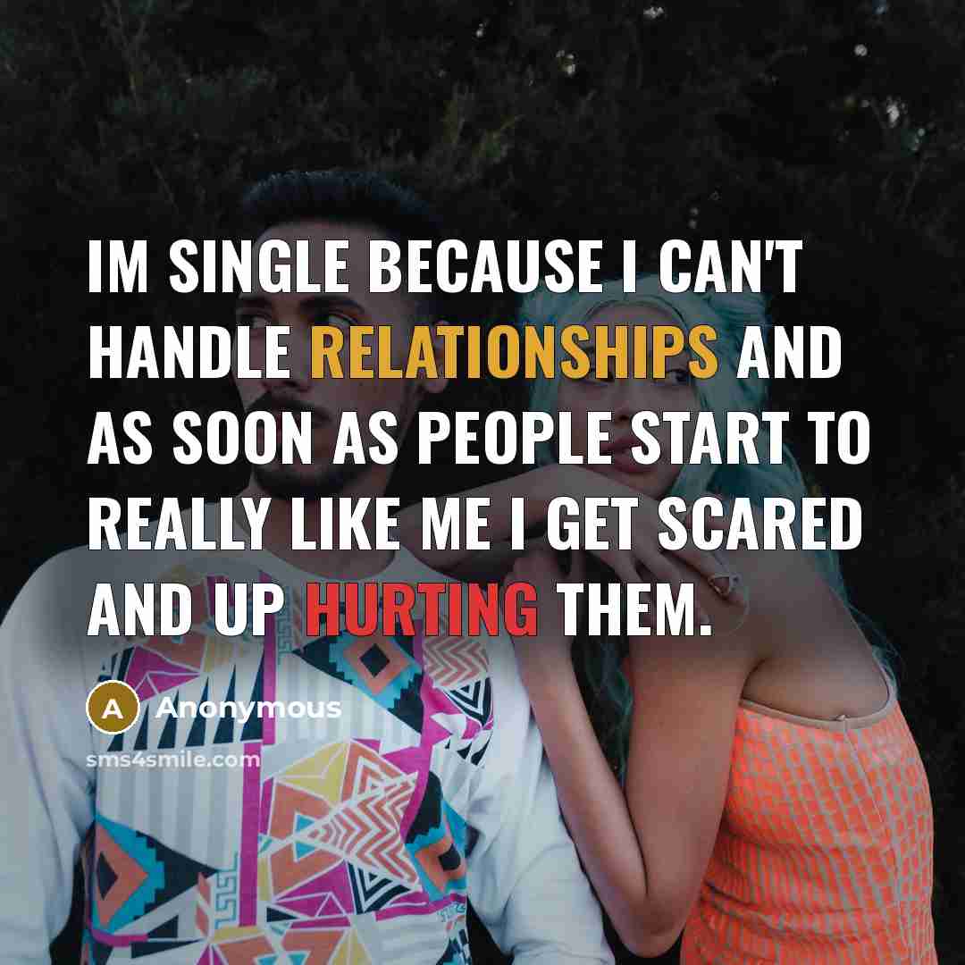 “Im single because I can't handle relationships and as soon as people start to really like me I get scared and up hurting them.” quote by Anonymous