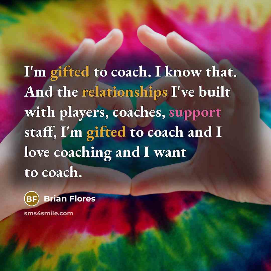 “I'm gifted to coach. I know that. And the relationships I've built with players, coaches, support staff, I'm gifted to coach and I love coaching and I want to coach.” quote by Brian Flores