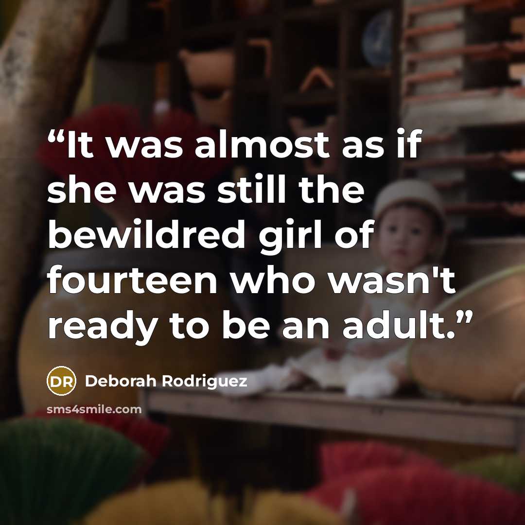 “It was almost as if she was still the bewildred girl of fourteen who wasn't ready to be an adult.” quote by Deborah Rodriguez