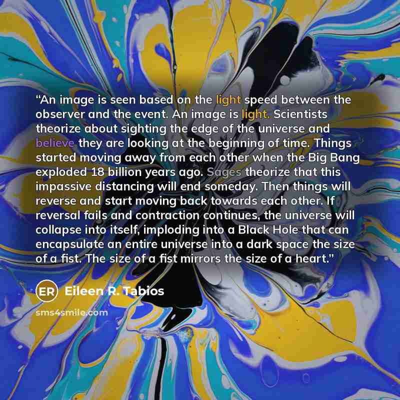 “An image is seen based on the light speed between the observer and the event. An image is light. Scientists theorize about sighting the edge of the universe and believe they are looking at the beginning of time. Things started moving away from each other when the Big Bang exploded 18 billion years…” quote by Eileen R. Tabios