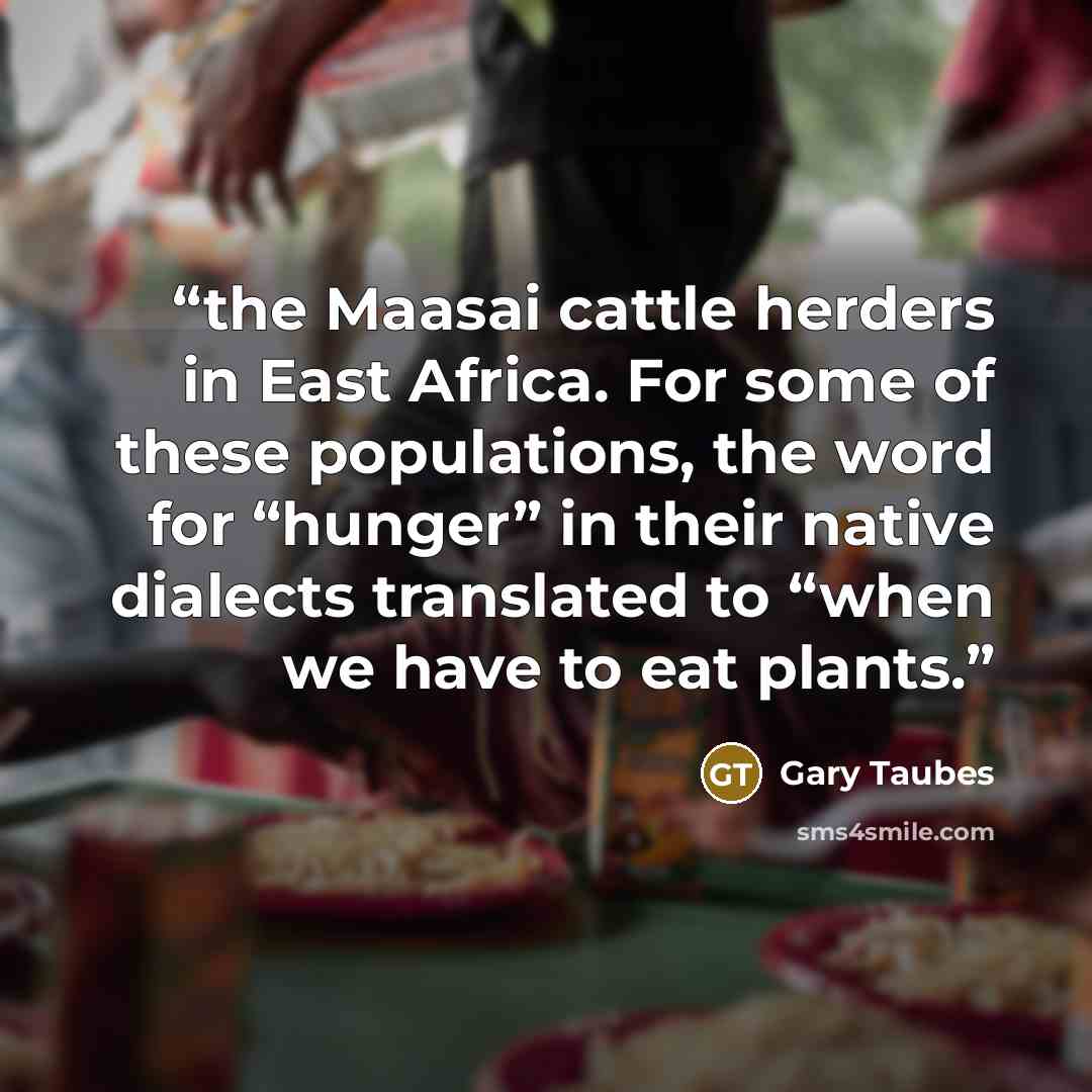 “the Maasai cattle herders in East Africa. For some of these populations, the word for “hunger” in their native dialects translated to “when we have to eat plants.” quote by Gary Taubes