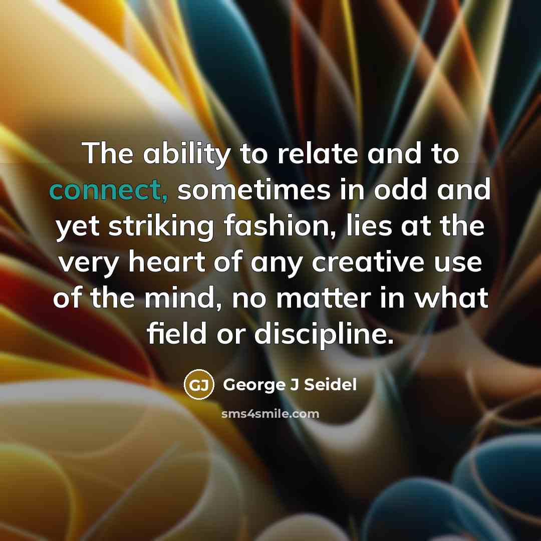 “The ability to relate and to connect, sometimes in odd and yet striking fashion, lies at the very heart of any creative use of the mind, no matter in what field or discipline.” quote by George J Seidel