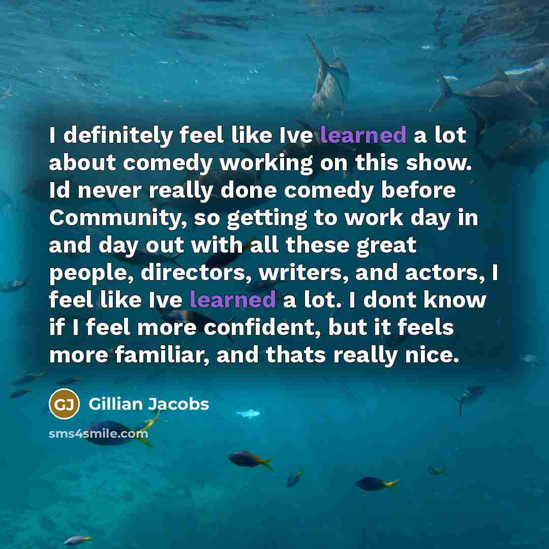 “I definitely feel like Ive learned a lot about comedy working on this show. Id never really done comedy before Community, so getting to work day in and day out with all these great people, directors, writers, and actors, I feel like Ive learned a lot. I dont know if I feel more confident, but it…” quote by Gillian Jacobs