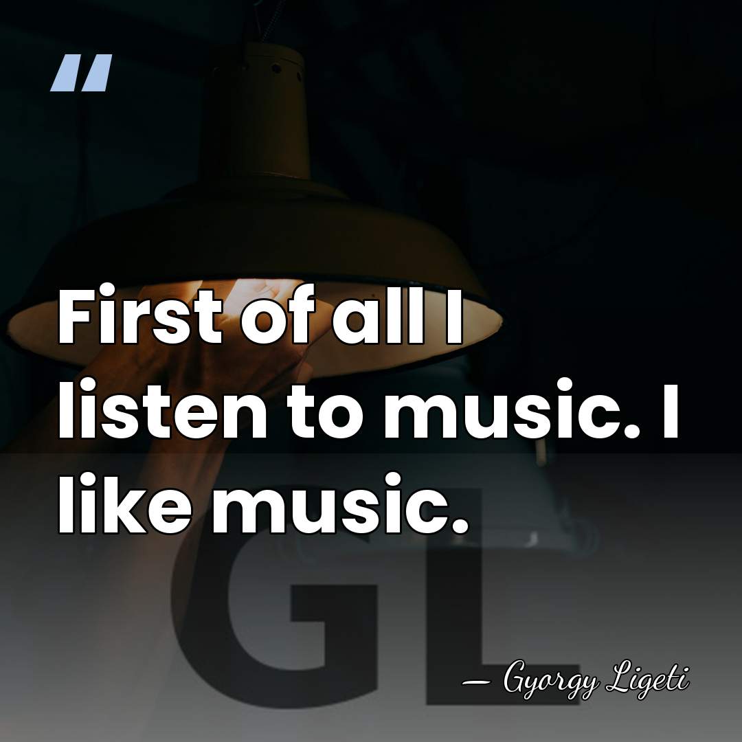 First of all I listen to music. I like music. - Gyorgy Ligeti