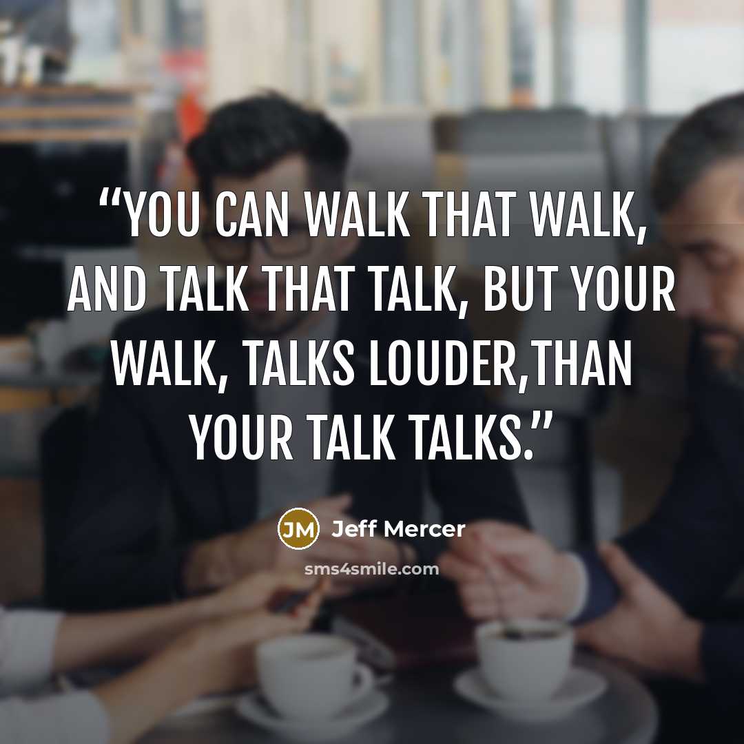 “You can walk that walk, and talk that talk, but your walk, talks louder,than your talk talks.” quote by Jeff Mercer