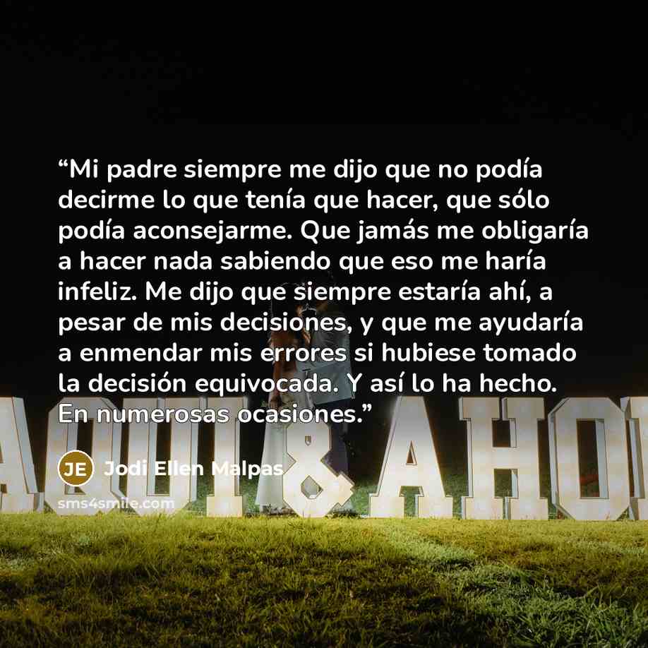 “Mi padre siempre me dijo que no podía decirme lo que tenía que hacer, que sólo podía aconsejarme. Que jamás me obligaría a hacer nada sabiendo que eso me haría infeliz. Me dijo que siempre estaría ahí, a pesar de mis decisiones, y que me ayudaría a enmendar mis errores si hubiese tomado la…” quote by Jodi Ellen Malpas