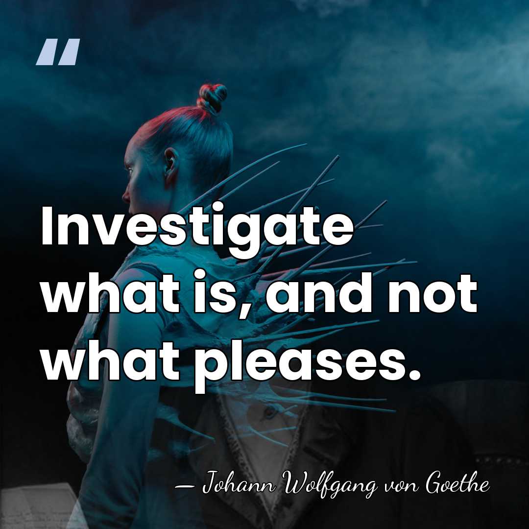 Investigate what is, and not what pleases. - Johann Wolfgang von Goethe