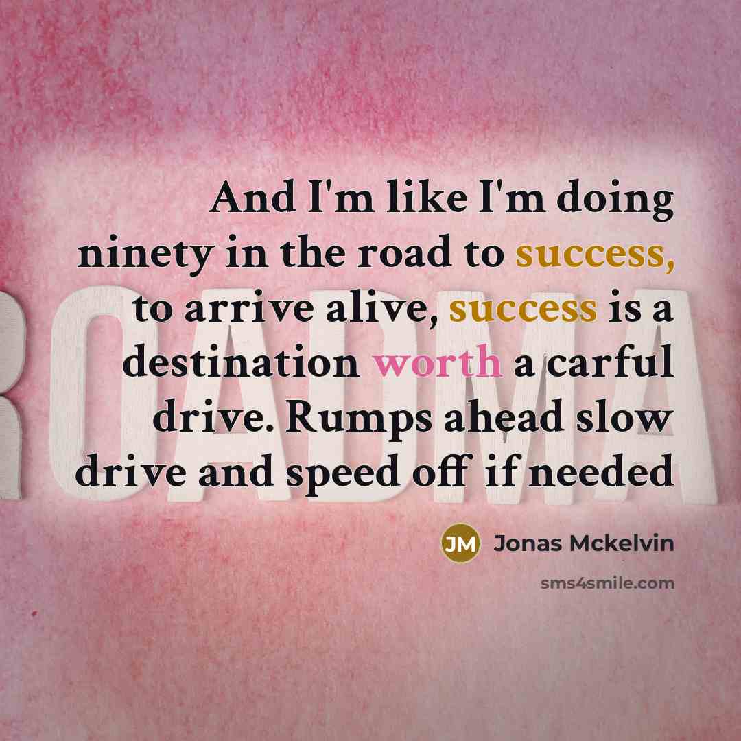 “And I'm like I'm doing ninety in the road to success, to arrive alive, success is a destination worth a carful drive. Rumps ahead slow drive and speed off if needed” quote by Jonas Mckelvin