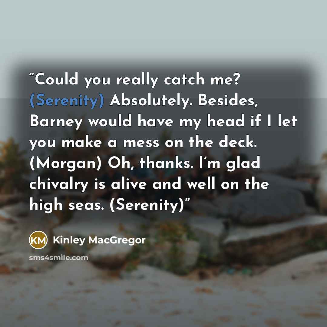 “Could you really catch me? (Serenity) Absolutely. Besides, Barney would have my head if I let you make a mess on the deck. (Morgan) Oh, thanks. I’m glad chivalry is alive and well on the high seas. (Serenity)” quote by Kinley MacGregor
