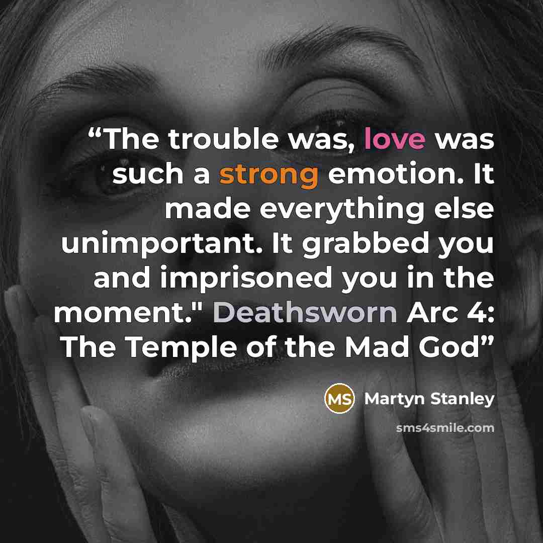 “The trouble was, love was such a strong emotion. It made everything else unimportant. It grabbed you and imprisoned you in the moment." Deathsworn Arc 4: The Temple of the Mad God” quote by Martyn Stanley