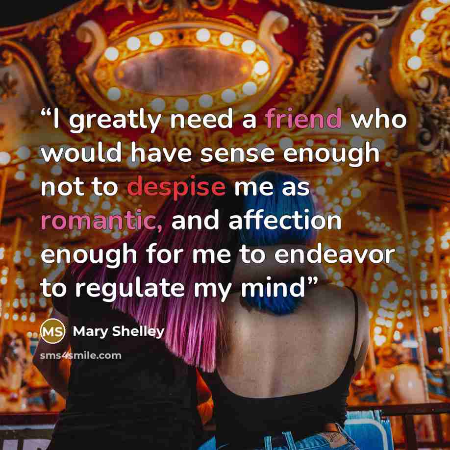 “I greatly need a friend who would have sense enough not to despise me as romantic, and affection enough for me to endeavor to regulate my mind” quote by Mary Shelley