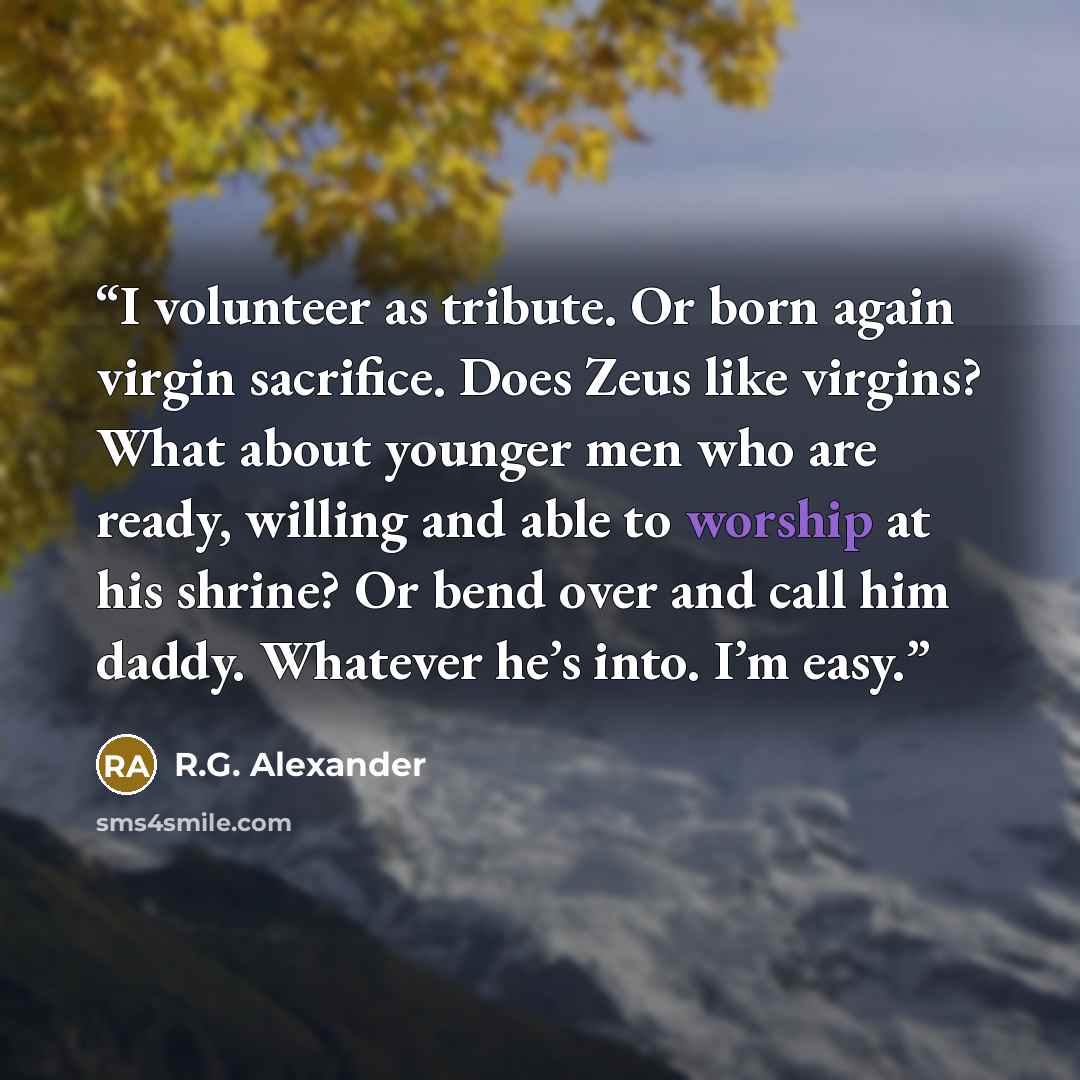 “I volunteer as tribute. Or born again virgin sacrifice. Does Zeus like virgins? What about younger men who are ready, willing and able to worship at his shrine? Or bend over and call him daddy. Whatever he’s into. I’m easy.” quote by R.G. Alexander