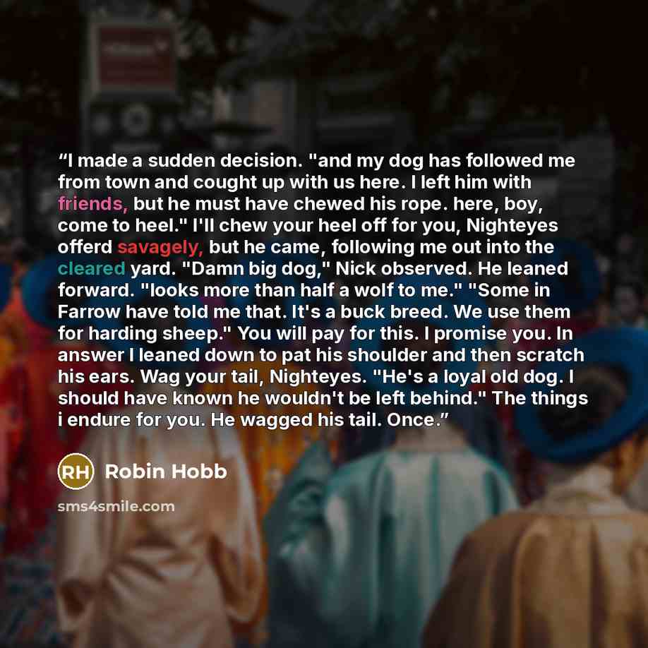 “I made a sudden decision. "and my dog has followed me from town and cought up with us here. I left him with friends, but he must have chewed his rope. here, boy, come to heel." I'll chew your heel off for you, Nighteyes offerd savagely, but he came, following me out into the cleared yard. "Damn…” quote by Robin Hobb