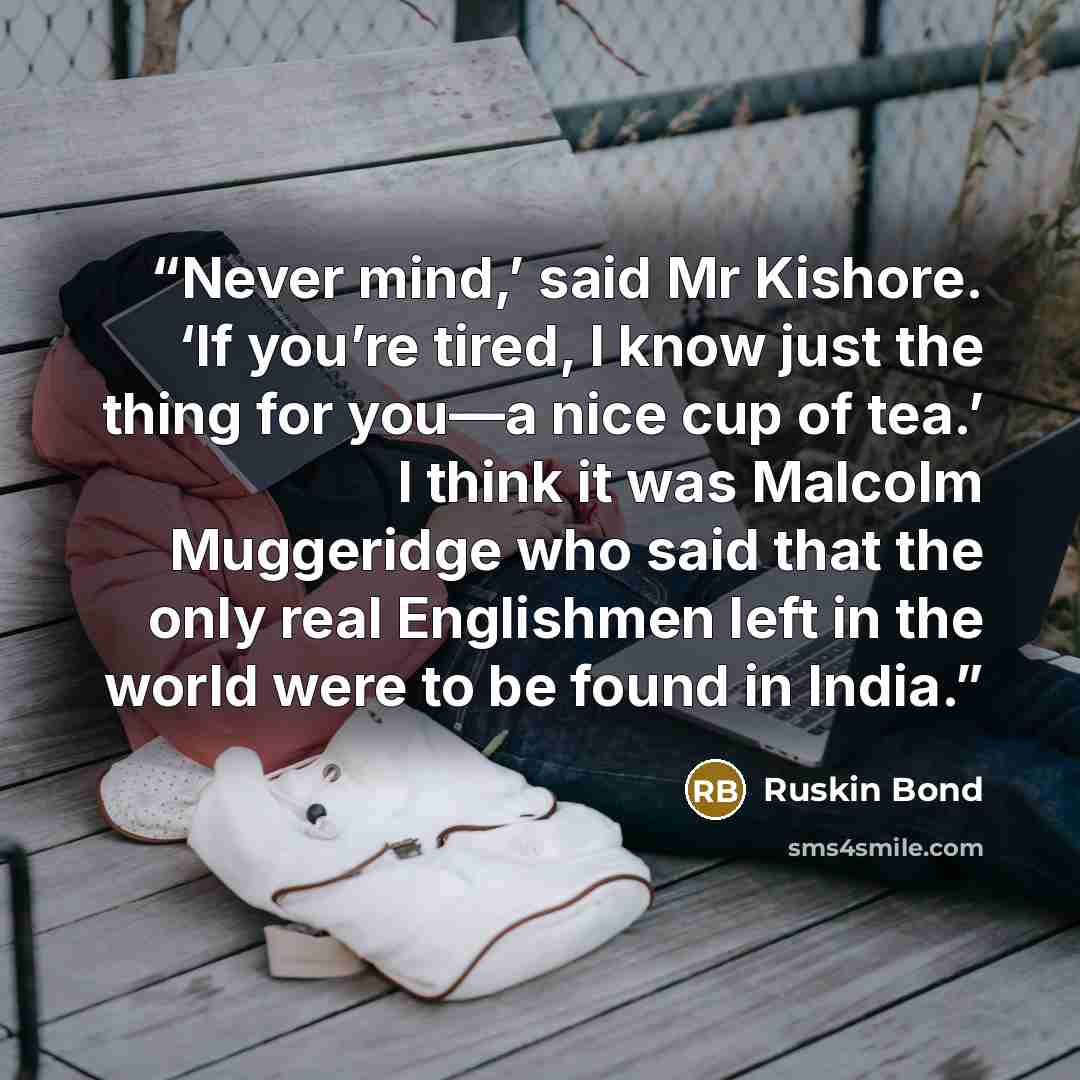 “Never mind,’ said Mr Kishore. ‘If you’re tired, I know just the thing for you—a nice cup of tea.’ I think it was Malcolm Muggeridge who said that the only real Englishmen left in the world were to be found in India.” quote by Ruskin Bond