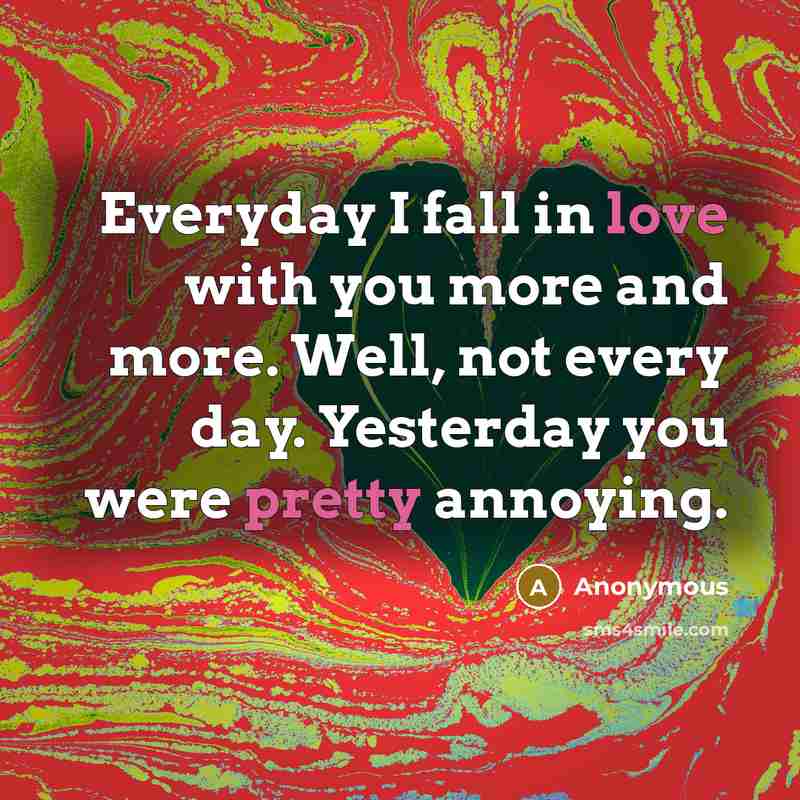 “Everyday I fall in love with you more and more. Well, not every day. Yesterday you were pretty annoying.” quote by Anonymous