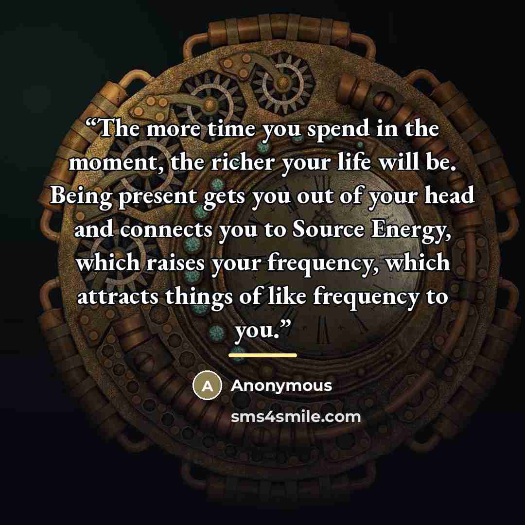 “The more time you spend in the moment, the richer your life will be. Being present gets you out of your head and connects you to Source Energy, which raises your frequency, which attracts things of like frequency to you.” quote by Anonymous