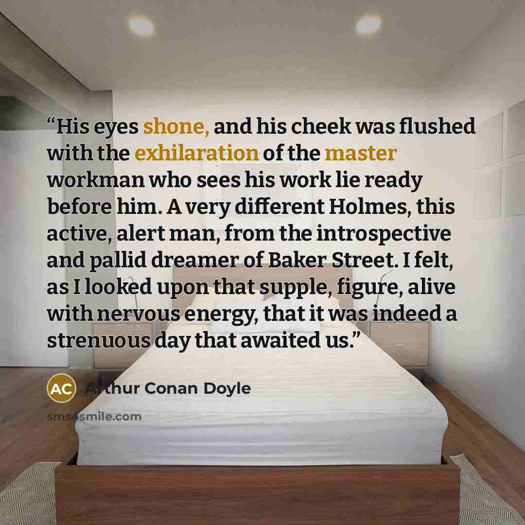 “His eyes shone, and his cheek was flushed with the exhilaration of the master workman who sees his work lie ready before him. A very different Holmes, this active, alert man, from the introspective and pallid dreamer of Baker Street. I felt, as I looked upon that supple, figure, alive with nervous…” quote by Arthur Conan Doyle