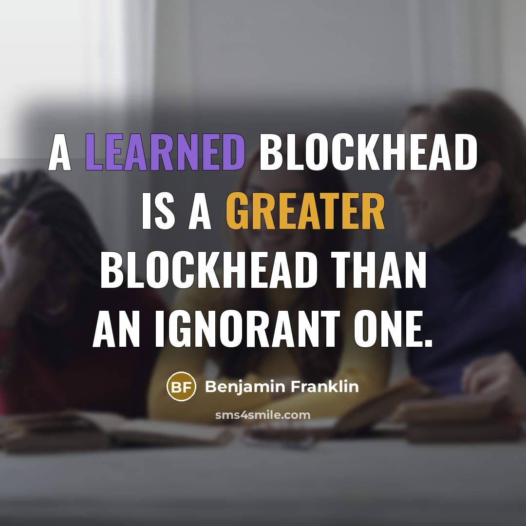 “A learned blockhead is a greater blockhead than an ignorant one.” quote by Benjamin Franklin