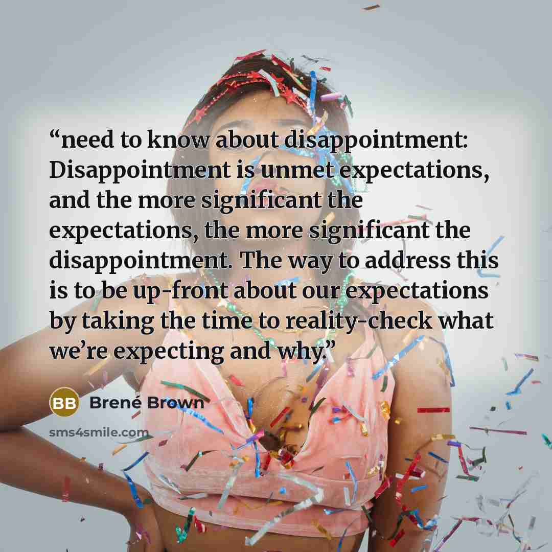 “need to know about disappointment: Disappointment is unmet expectations, and the more significant the expectations, the more significant the disappointment. The way to address this is to be up-front about our expectations by taking the time to reality-check what we’re expecting and why.” quote by Brené Brown