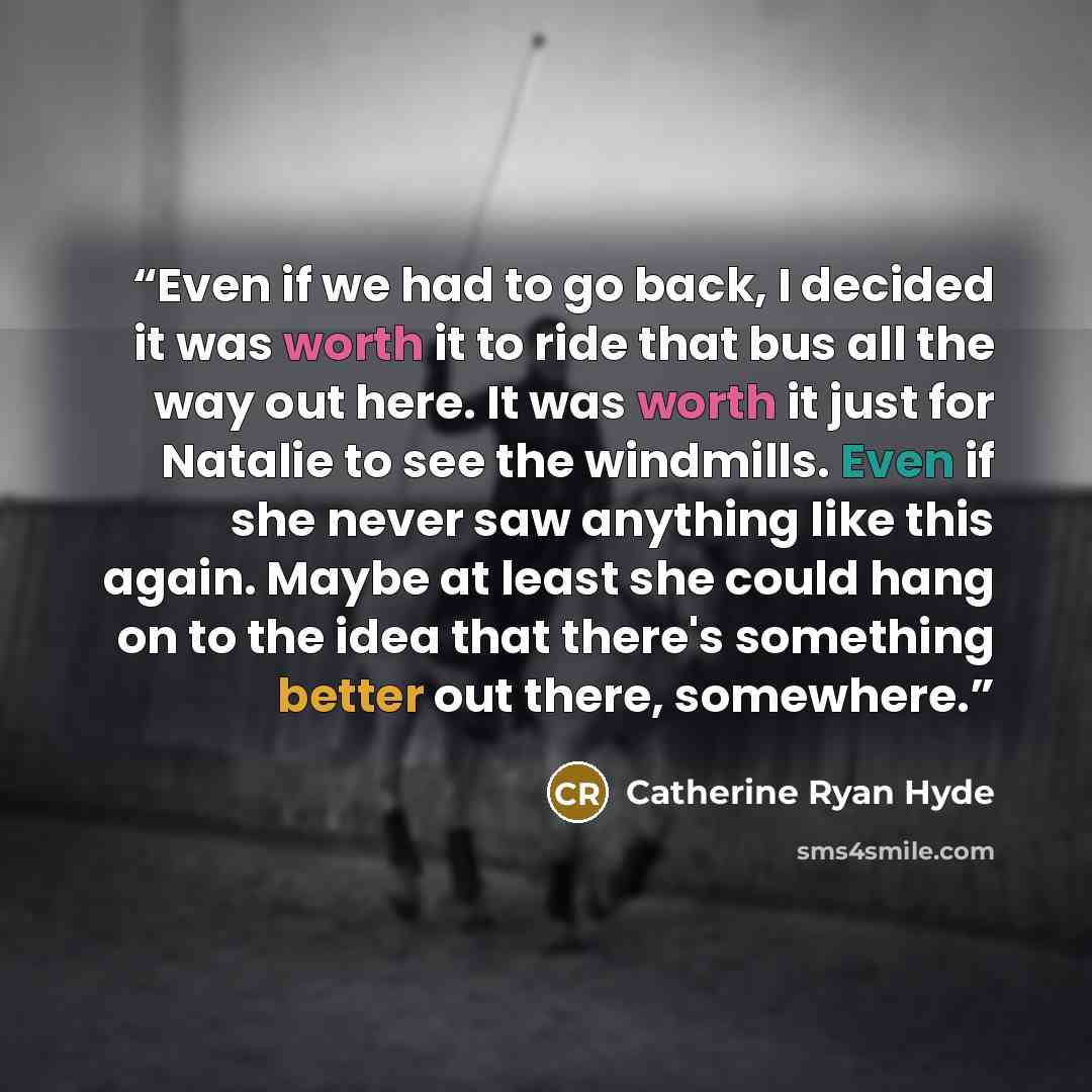 “Even if we had to go back, I decided it was worth it to ride that bus all the way out here. It was worth it just for Natalie to see the windmills. Even if she never saw anything like this again. Maybe at least she could hang on to the idea that there's something better out there, somewhere.” quote by Catherine Ryan Hyde