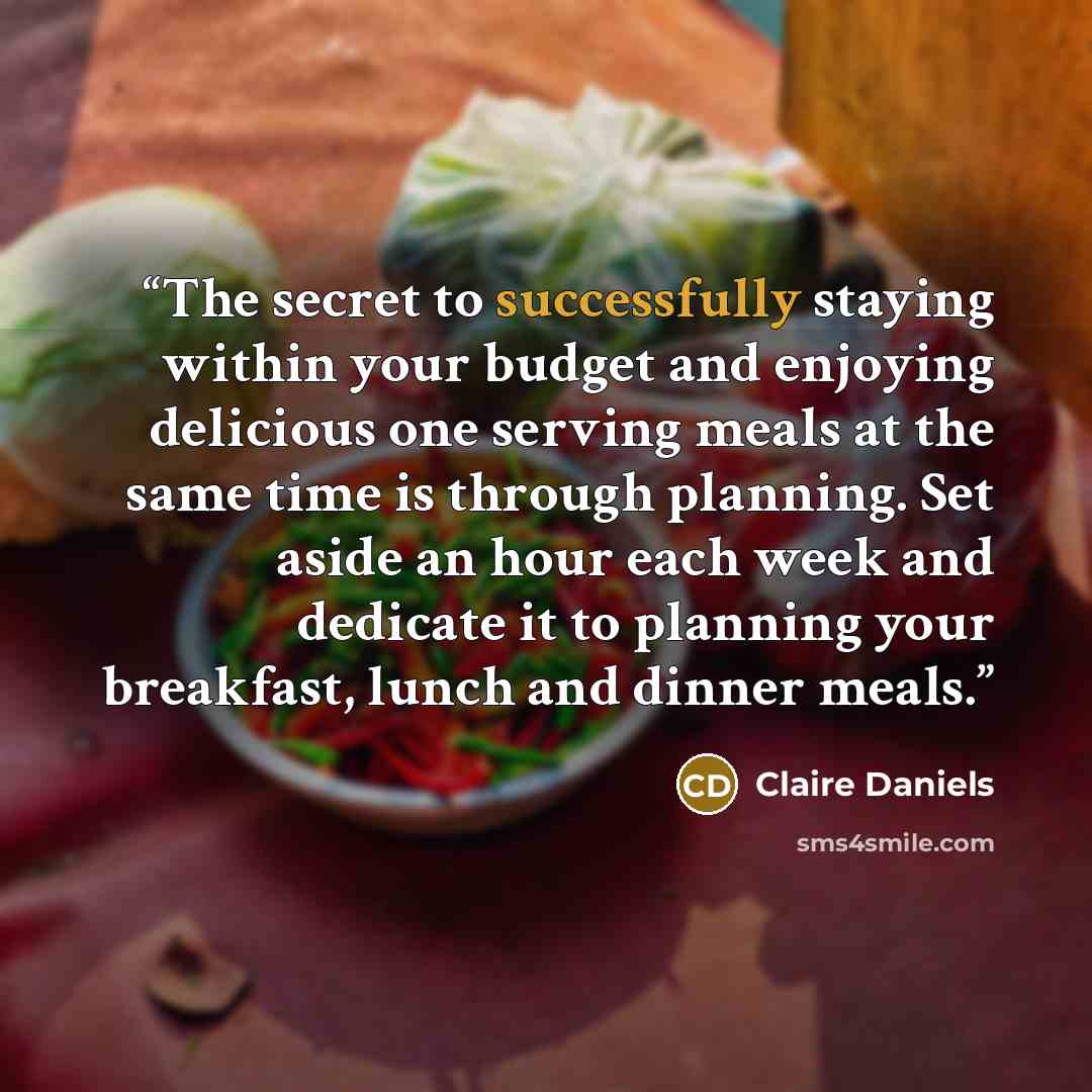 “The secret to successfully staying within your budget and enjoying delicious one serving meals at the same time is through planning. Set aside an hour each week and dedicate it to planning your breakfast, lunch and dinner meals.” quote by Claire Daniels